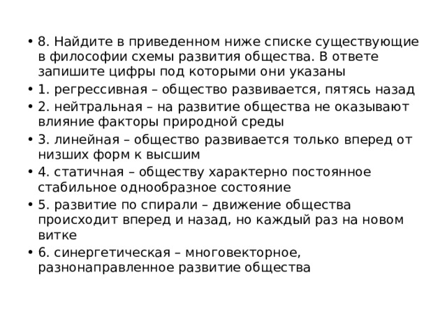 8. Найдите в приведенном ниже списке существующие в философии схемы развития общества. В ответе запишите цифры под которыми они указаны 1. регрессивная – общество развивается, пятясь назад 2. нейтральная – на развитие общества не оказывают влияние факторы природной среды 3. линейная – общество развивается только вперед от низших форм к высшим 4. статичная – обществу характерно постоянное стабильное однообразное состояние 5. развитие по спирали – движение общества происходит вперед и назад, но каждый раз на новом витке 6. синергетическая – многовекторное, разнонаправленное развитие общества 