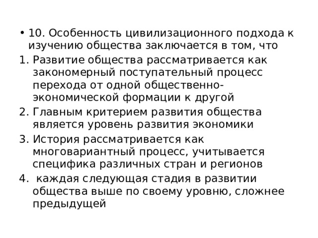 10. Особенность цивилизационного подхода к изучению общества заключается в том, что Развитие общества рассматривается как закономерный поступательный процесс перехода от одной общественно-экономической формации к другой Главным критерием развития общества является уровень развития экономики История рассматривается как многовариантный процесс, учитывается специфика различных стран и регионов  каждая следующая стадия в развитии общества выше по своему уровню, сложнее предыдущей 