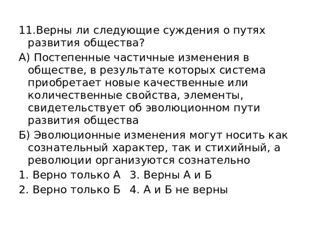 11.Верны ли следующие суждения о путях развития общества? А) Постепенные частичные изменения в обществе, в результате которых система приобретает новые качественные или количественные свойства, элементы, свидетельствует об эволюционном пути развития общества Б) Эволюционные изменения могут носить как сознательный характер, так и стихийный, а революции организуются сознательно Верно только А  3. Верны А и Б Верно только Б  4. А и Б не верны 