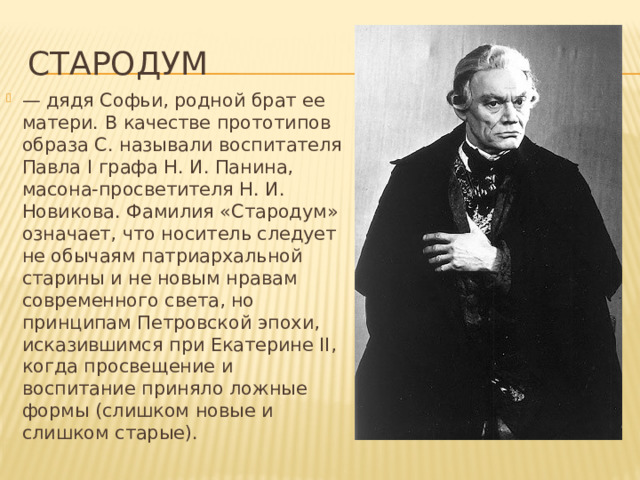 Стародум — дядя Софьи, родной брат ее матери. В качестве прототипов образа С. называли воспитателя Павла I графа Н. И. Панина, масона-просветителя Н. И. Новикова. Фамилия «Стародум» означает, что носитель следует не обычаям патриархальной старины и не новым нравам современного света, но принципам Петровской эпохи, исказившимся при Екатерине II, когда просвещение и воспитание приняло ложные формы (слишком новые и слишком старые). 