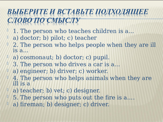 1 . The person who teaches children is a… a) doctor; b) pilot; c) teacher 2. The person who helps people when they are ill is a… a) cosmonaut; b) doctor; c) pupil. 3. The person who drives a car is a… a) engineer; b) driver; c) worker. 4. The person who helps animals when they are ill is a a) teacher; b) vet; c) designer. 5. The person who puts out the fire is a…. a) fireman; b) designer; c) driver.  