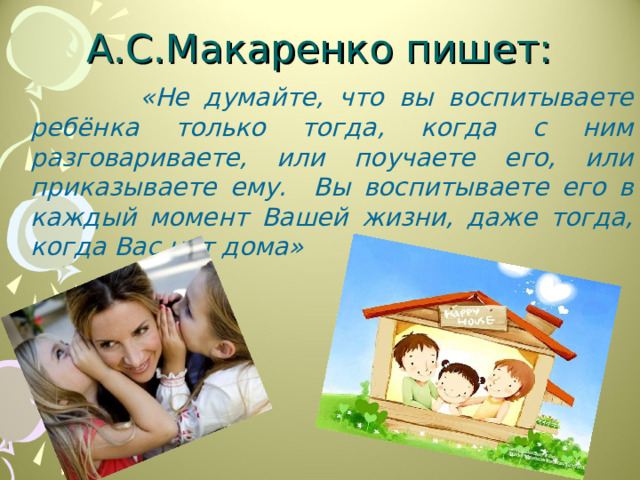 А.С.Макаренко пишет: «Не думайте, что вы воспитываете ребёнка только тогда, когда с ним разговариваете, или поучаете его, или приказываете ему. Вы воспитываете его в каждый момент Вашей жизни, даже тогда, когда Вас нет дома» 