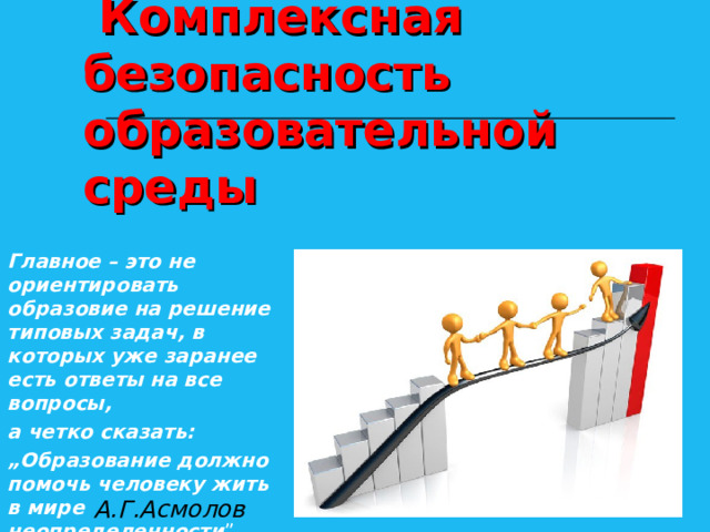                                              Комплексная безопасность  образовательной среды Главное – это не ориентировать образовие на решение типовых задач, в которых уже заранее есть ответы на все вопросы, а четко сказать: „ Образование должно помочь человеку жить в мире неопределенности ”.  А.Г.Асмолов 