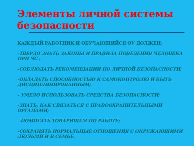 Элементы личной системы безопасности КАЖДЫЙ РАБОТНИК И ОБУЧАЮЩИЙСЯ ОУ ДОЛЖЕН :   -ТВЕРДО ЗНАТЬ ЗАКОНЫ И ПРАВИЛА ПОВЕДЕНИЯ ЧЕЛОВЕКА ПРИ ЧС ;   -СОБЛЮДАТЬ РЕКОМЕНДАЦИИ ПО ЛИЧНОЙ БЕЗОПАСНОСТИ;    -ОБЛАДАТЬ СПОСОБНОСТЬЮ К САМОКОНТРОЛЮ И БЫТЬ ДИСЦИПЛИНИРОВАННЫМ;   - УМЕЛО ИСПОЛЬЗОВАТЬ СРЕДСТВА БЕЗОПАСНОСТИ;   -ЗНАТЬ, КАК СВЯЗАТЬСЯ С ПРАВООХРАНИТЕЛЬНЫМИ ОРГАНАМИ;   -ПОМОГАТЬ ТОВАРИЩАМ ПО РАБОТЕ;   -СОХРАНЯТЬ НОРМАЛЬНЫЕ ОТНОШЕНИЯ С ОКРУЖАЮЩИМИ ЛЮДЬМИ И В СЕМЬЕ. 