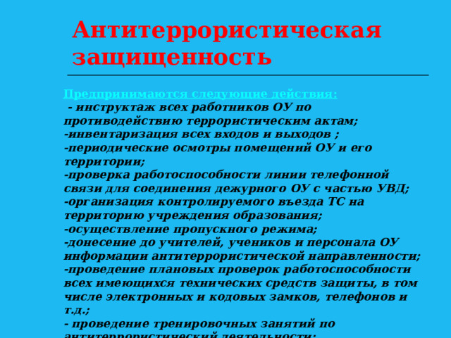 Антитеррористическая защищенность Предпринимаются следующие действия:  - инструктаж всех работников ОУ по противодействию террористическим актам; -инвентаризация всех входов и выходов ; -периодические осмотры помещений ОУ и его территории; -проверка работоспособности линии телефонной связи для соединения дежурного ОУ с частью УВД; -организация контролируемого въезда ТС на территорию учреждения образования; -осуществление пропускного режима; -донесение до учителей, учеников и персонала ОУ информации антитеррористической направленности; -проведение плановых проверок работоспособности всех имеющихся технических средств защиты, в том числе электронных и кодовых замков, телефонов и т.д.; - проведение тренировочных занятий по антитеррористический деятельности; инвентаризация сдаваемых в аренду помещений. 