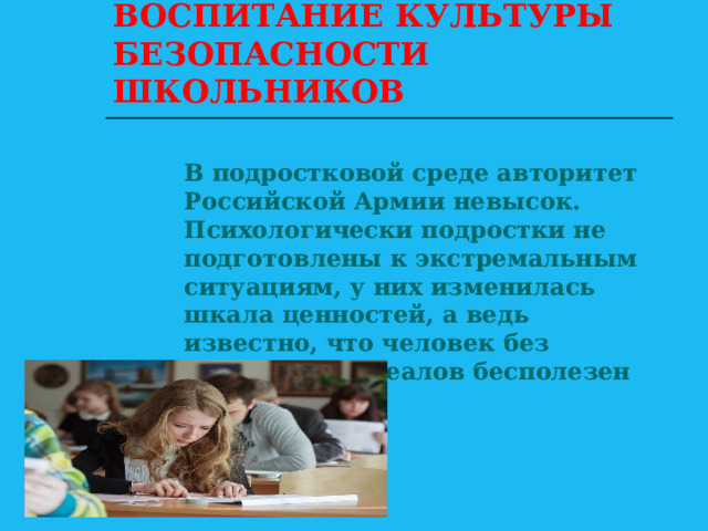 ВОСПИТАНИЕ КУЛЬТУРЫ БЕЗОПАСНОСТИ ШКОЛЬНИКОВ В подростковой среде авторитет Российской Армии невысок. Психологически подростки не подготовлены к экстремальным ситуациям, у них изменилась шкала ценностей, а ведь известно, что человек без жизненных идеалов бесполезен для общества 