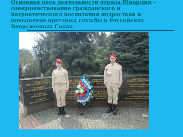 Основная цель деятельности отряда Юнармия – совершенствование гражданского и патриотического воспитания подростков и повышение престижа службы в Российских Вооруженных Силах.   