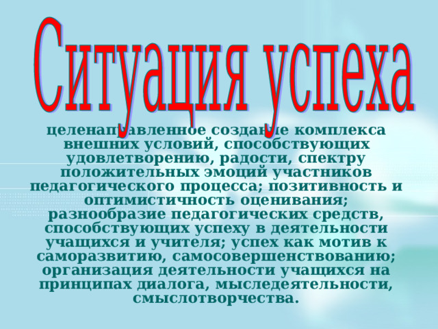 целенаправленное создание комплекса внешних условий, способствующих удовлетворению, радости, спектру положительных эмоций участников педагогического процесса; позитивность и оптимистичность оценивания; разнообразие педагогических средств, способствующих успеху в деятельности учащихся и учителя; успех как мотив к саморазвитию, самосовершенствованию; организация деятельности учащихся на принципах диалога, мыследеятельности, смыслотворчества. 