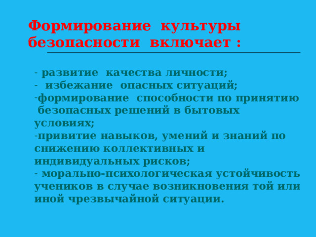 Формирование культуры безопасности включает :  развитие качества личности;  избежание опасных ситуаций; формирование способности по принятию безопасных решений в бытовых условиях; привитие навыков, умений и знаний по снижению коллективных и индивидуальных рисков;  морально-психологическая устойчивость учеников в случае возникновения той или иной чрезвычайной ситуации.  