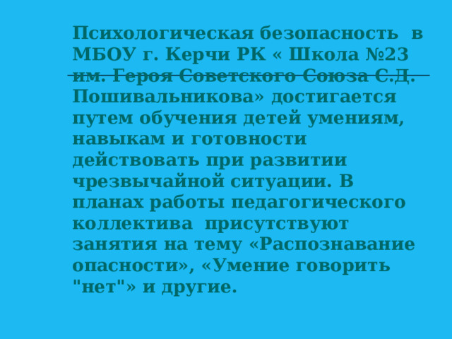 Психологическая безопасность в МБОУ г. Керчи РК « Школа №23 им. Героя Советского Союза С.Д. Пошивальникова» достигается путем обучения детей умениям, навыкам и готовности действовать при развитии чрезвычайной ситуации. В планах работы педагогического коллектива присутствуют занятия на тему «Распознавание опасности», «Умение говорить 