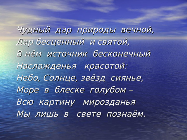  Чудный дар природы вечной, Дар бесценный и святой, В нём источник бесконечный Наслажденья красотой : Небо, Солнце, звёзд сиянье, Море в блеске голубом – Всю картину мирозданья Мы лишь в свете познаём.  