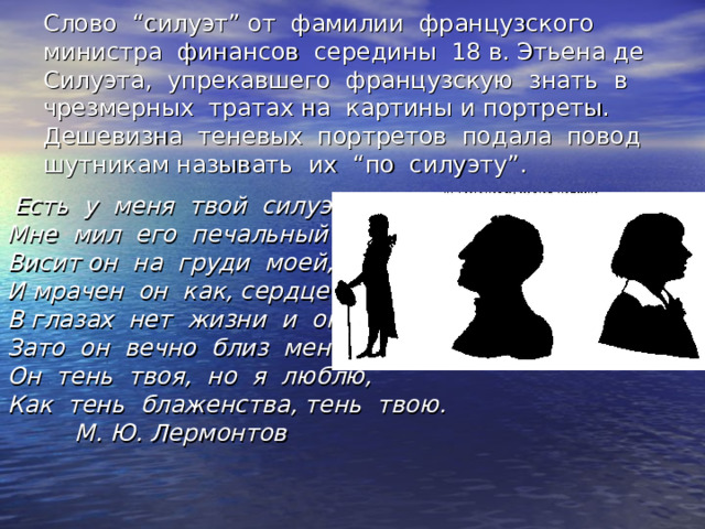 Слово “ силуэт ” от фамилии французского министра финансов середины 18 в. Этьена де Силуэта, упрекавшего французскую знать в чрезмерных тратах на картины и портреты. Дешевизна теневых портретов подала повод шутникам называть их “ по силуэту ” .  Есть у меня твой силуэт, Мне мил его печальный цвет ; Висит он на груди моей, И мрачен он как, сердце в ней. В глазах нет жизни и огня, Зато он вечно близ меня ; Он тень твоя, но я люблю, Как тень блаженства, тень твою.  М. Ю. Лермонтов 