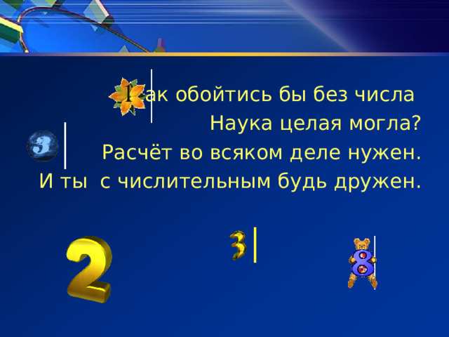 Как обойтись бы без числа Наука целая могла? Расчёт во всяком деле нужен. И ты с числительным будь дружен. 