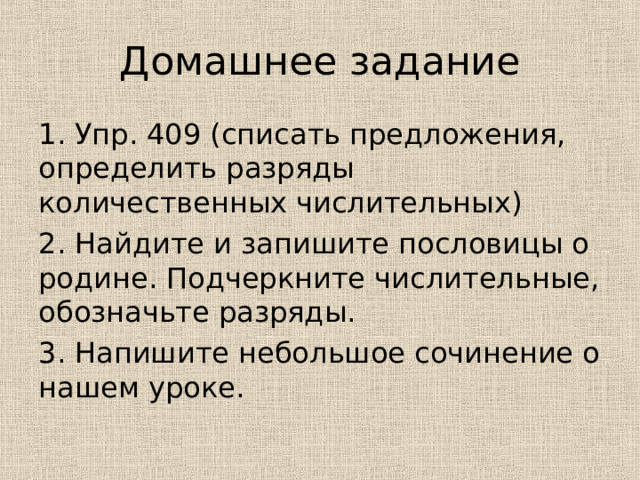 Домашнее задание 1. Упр. 409 (списать предложения, определить разряды количественных числительных) 2. Найдите и запишите пословицы о родине. Подчеркните числительные, обозначьте разряды. 3. Напишите небольшое сочинение о нашем уроке. 