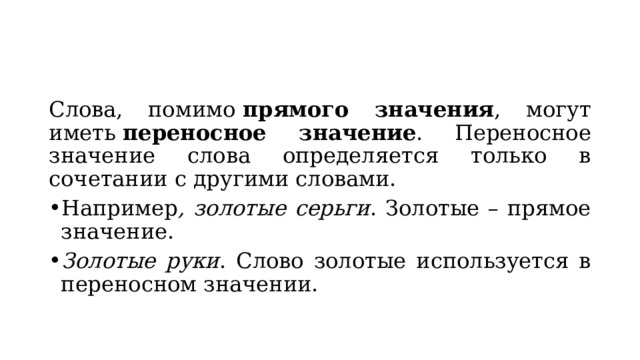 Слова, помимо  прямого значения , могут иметь  переносное значение . Переносное значение слова определяется только в сочетании с другими словами. Например , золотые серьги . Золотые – прямое значение. Золотые руки . Слово золотые используется в переносном значении. 