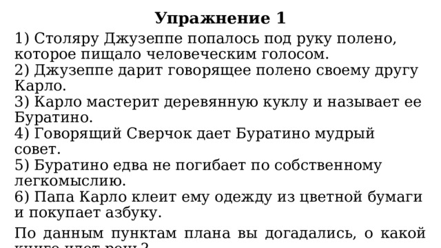 Упражнение 1 1) Столяру Джузеппе попалось под руку полено, которое пищало человеческим голосом.  2) Джузеппе дарит говорящее полено своему другу Карло.  3) Карло мастерит деревянную куклу и называет ее Буратино.  4) Говорящий Сверчок дает Буратино мудрый совет.  5) Буратино едва не погибает по собственному легкомыслию.  6) Папа Карло клеит ему одежду из цветной бумаги и покупает азбуку. По данным пунктам плана вы догадались, о какой книге идет речь? В каждом пункте плана выражено самое основное содержание главы. План помогает узнать о событиях, воспроизведенных в тексте. 