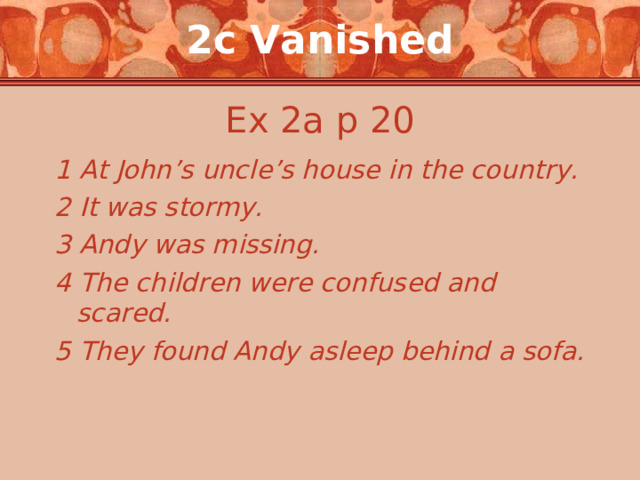 2c Vanished Ex 2a p 20 1 At John’s uncle’s house in the country. 2 It was stormy. 3 Andy was missing. 4 The children were confused and scared. 5 They found Andy asleep behind a sofa. 