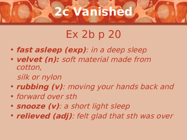 2c Vanished Ex 2b p 20 fast asleep (exp) : in a deep sleep velvet (n): soft material made from cotton,  silk or nylon rubbing (v) : moving your hands back and forward over sth snooze (v) : a short light sleep relieved (adj) : felt glad that sth was over 
