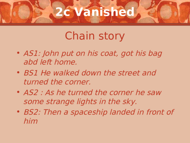 2c Vanished Chain story AS1: John put on his coat, got his bag abd left home. BS1 He walked down the street and turned the corner. AS2 : As he turned the corner he saw some  strange lights in the sky. BS 2 : Then a spaceship landed in front of him  
