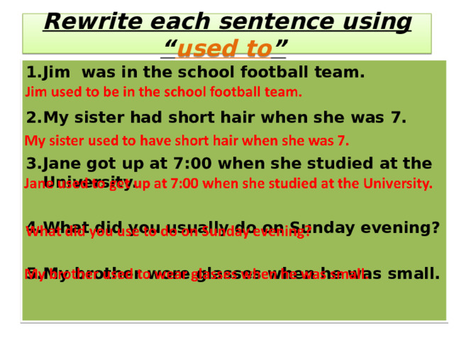   Rewrite each sentence using “ used to ”       1.Jim was in the school football team.  2.My sister had short hair when she was 7.  3.Jane got up at 7:00 when she studied  at the University.  4.What did you usually do on Sunday evening?  5.My brother wore glasses when he was small. 