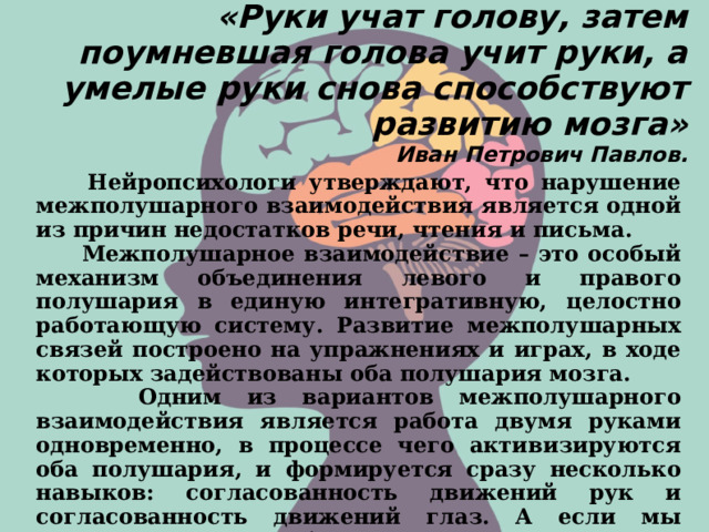 «Руки учат голову, затем поумневшая голова учит руки, а умелые руки снова способствуют развитию мозга»  Иван Петрович Павлов.     Нейропсихологи утверждают, что нарушение межполушарного взаимодействия является одной из причин недостатков речи, чтения и письма.  Межполушарное взаимодействие – это особый механизм объединения левого и правого полушария в единую интегративную, целостно работающую систему. Развитие межполушарных связей построено на упражнениях и играх, в ходе которых задействованы оба полушария мозга.  Одним из вариантов межполушарного взаимодействия является работа двумя руками одновременно, в процессе чего активизируются оба полушария, и формируется сразу несколько навыков: согласованность движений рук и согласованность движений глаз. А если мы параллельно отрабатываем и правильное произношение звука – то еще и согласованность языка. 