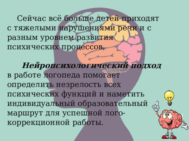  Сейчас всё больше детей приходят с тяжелыми нарушениями речи и с разным уровнем развития психических процессов.  Нейропсихологический подход в работе логопеда помогает определить незрелость всех психических функций и наметить индивидуальный образовательный маршрут для успешной лого-коррекционной работы.  