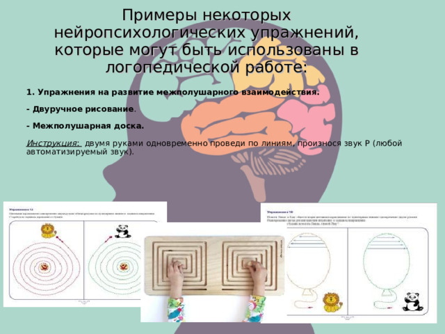 Примеры некоторых нейропсихологических упражнений, которые могут быть использованы в логопедической работе: 1. Упражнения на развитие межполушарного взаимодействия. - Двуручное рисование . - Межполушарная доска. Инструкция : двумя руками одновременно проведи по линиям, произнося звук Р (любой автоматизируемый звук).  