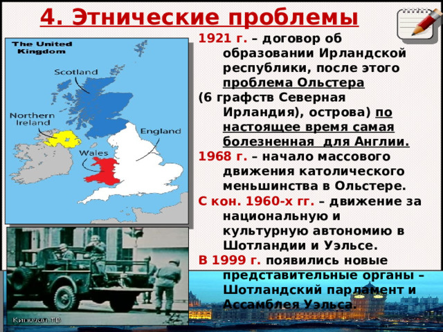 4. Этнические проблемы    1921 г. – договор об образовании Ирландской республики, после этого проблема Ольстера  (6 графств Северная Ирландия), острова) по настоящее время самая болезненная для Англии. 1968 г. – начало массового движения католического меньшинства в Ольстере. С кон. 1960-х гг. – движение за национальную и культурную автономию в Шотландии и Уэльсе. В 1999 г. появились новые представительные органы – Шотландский парламент и Ассамблея Уэльса.    Автор: Михайлова Н.М.- преподаватель МАОУ «Лицей № 21» 