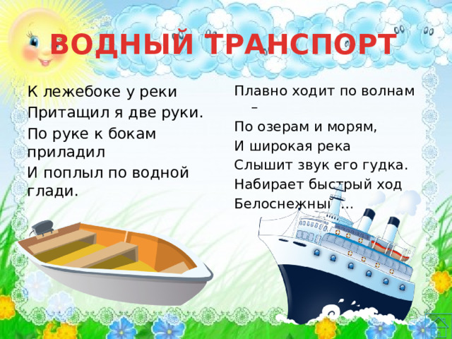 ВОДНЫЙ ТРАНСПОРТ К лежебоке у реки Плавно ходит по волнам – Притащил я две руки. По озерам и морям, По руке к бокам приладил И широкая река И поплыл по водной глади. Слышит звук его гудка. Набирает быстрый ход Белоснежный … 