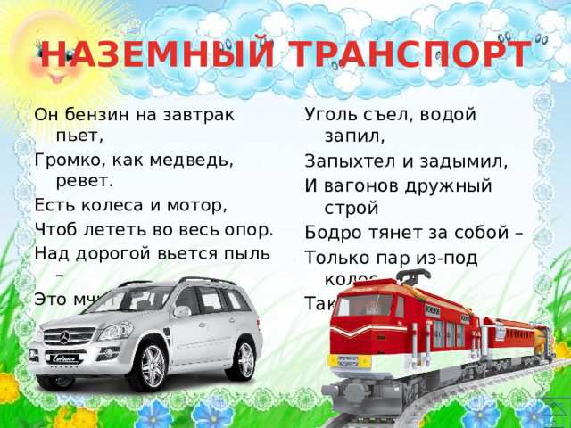 НАЗЕМНЫЙ ТРАНСПОРТ Уголь съел, водой запил, Он бензин на завтрак пьет, Запыхтел и задымил, Громко, как медведь, ревет. Есть колеса и мотор, И вагонов дружный строй Чтоб лететь во весь опор. Бодро тянет за собой – Над дорогой вьется пыль – Только пар из-под колес. Это мчит … Так везет нас … 