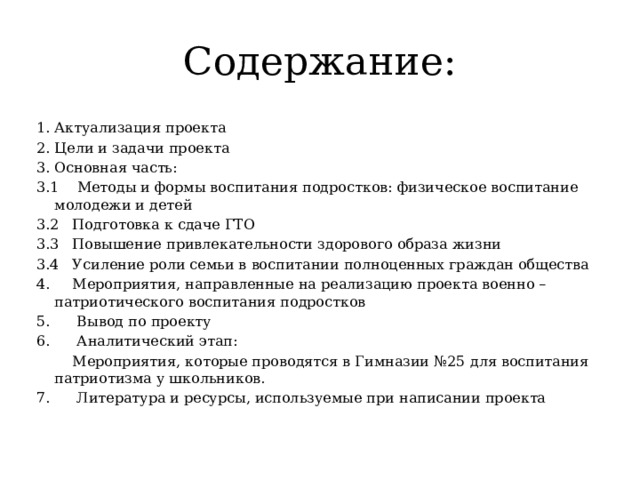 Содержание: Актуализация проекта Цели и задачи проекта Основная часть: 3.1 Методы и формы воспитания подростков: физическое воспитание молодежи и детей 3.2 Подготовка к сдаче ГТО 3.3 Повышение привлекательности здорового образа жизни 3.4 Усиление роли семьи в воспитании полноценных граждан общества 4. Мероприятия, направленные на реализацию проекта военно – патриотического воспитания подростков 5. Вывод по проекту 6. Аналитический этап:  Мероприятия, которые проводятся в Гимназии №25 для воспитания патриотизма у школьников. 7. Литература и ресурсы, используемые при написании проекта 