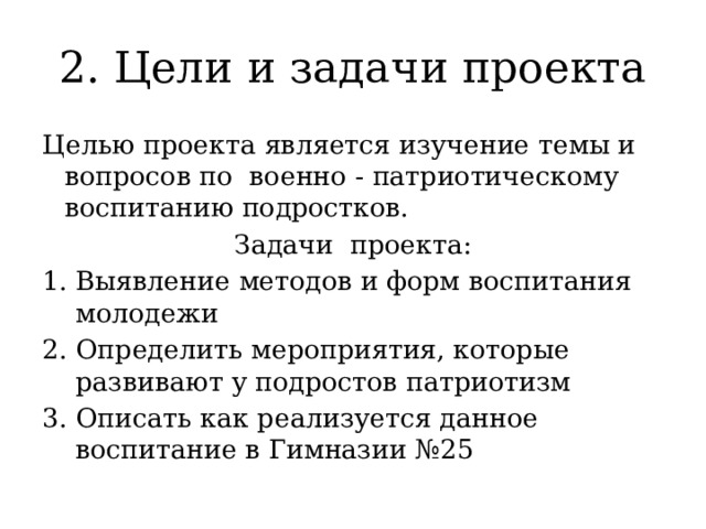 2. Цели и задачи проекта Целью проекта является изучение темы и вопросов по военно - патриотическому воспитанию подростков. Задачи проекта: Выявление методов и форм воспитания молодежи 2. Определить мероприятия, которые развивают у подростов патриотизм 3. Описать как реализуется данное воспитание в Гимназии №25 