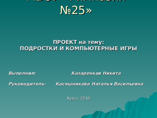 МБОУ «Гимназия №25» ПРОЕКТ на тему: ПОДРОСТКИ И КОМПЬЮТЕРНЫЕ ИГРЫ  Выполнил:    Казаренков Никита  Руководитель:  Косяшникова Наталья Васильевна  Курск 2019 