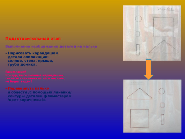        Подготовительный этап   Выполнение изображения деталей на кальке   - Нарисовать карандашом  детали аппликации:  солнце, стена, крыша,  труба домика.   Внимание!  Контур, выполненный карандашом,  после наклеивания на него листьев,  не будет виден!   - Перевернуть кальку   и обвести /с помощью линейки/  контуры деталей фломастером  /цвет-коричневый/.            