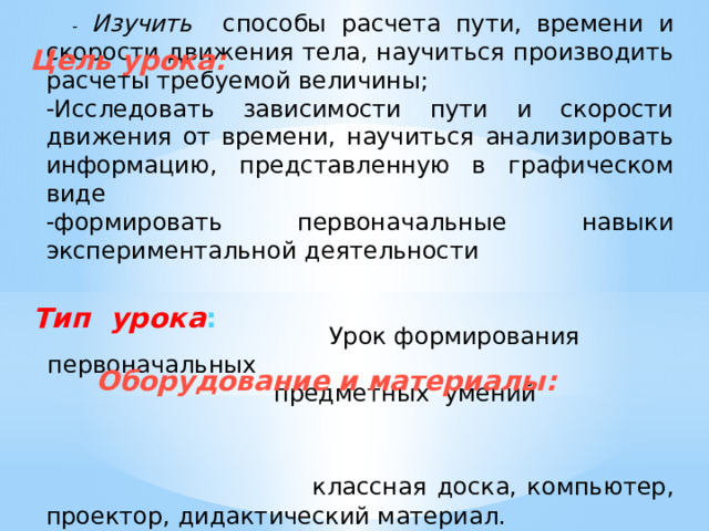  - Изучить способы расчета пути, времени и скорости движения тела, научиться производить расчеты требуемой величины; -Исследовать зависимости пути и скорости движения от времени, научиться анализировать информацию, представленную в графическом виде -формировать первоначальные навыки экспериментальной деятельности  Урок формирования первоначальных предметных умений  классная доска, компьютер, проектор, дидактический материал. Цель урока:  Тип  урока :  Оборудование и материалы: 