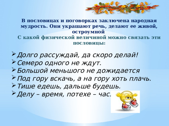 В пословицах и поговорках заключена народная мудрость. Они украшают речь, делают ее живой, остроумной С какой физической величиной можно связать эти пословицы: Долго рассуждай, да скоро делай! Семеро одного не ждут. Большой меньшого не дожидается Под гору вскачь, а на гору хоть плачь. Тише едешь, дальше будешь. Делу – время, потехе – час. 