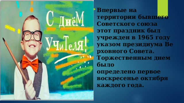 Впервые на территории бывшего Советского союза этот праздник был учрежден в 1965 году указом президиума Верховного Совета. Торжественным днем было определено первое воскресенье октября каждого года. 