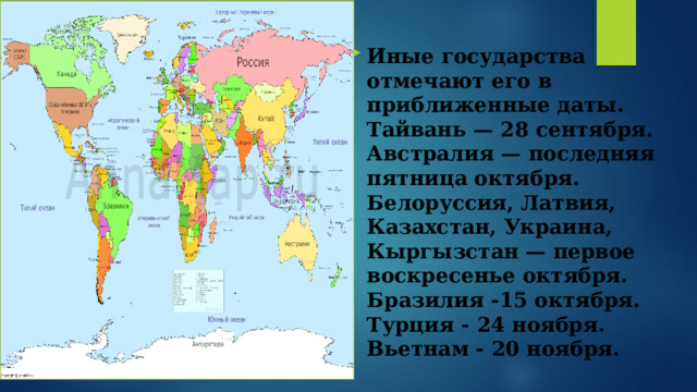 Иные государства отмечают его в приближенные даты. Тайвань — 28 сентября.  Австралия — последняя пятница октября.  Белоруссия, Латвия, Казахстан, Украина, Кыргызстан — первое воскресенье октября.  Бразилия -15 октября.  Турция - 24 ноября.  Вьетнам - 20 ноября.   