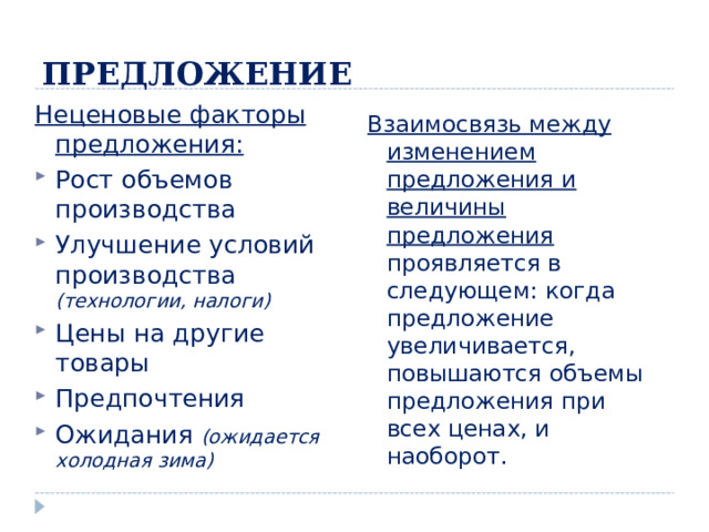 ПРЕДЛОЖЕНИЕ Неценовые факторы предложения: Рост объемов производства Улучшение условий производства (технологии, налоги) Цены на другие товары Предпочтения Ожидания (ожидается холодная зима)  Взаимосвязь между изменением предложения и величины предложения проявляется в следующем: когда предложение увеличивается, повышаются объемы предложения при всех ценах, и наоборот. 