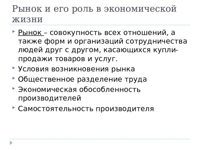 Рынок и его роль в экономической жизни Рынок – совокупность всех отношений, а также форм и организаций сотрудничества людей друг с другом, касающихся купли-продажи товаров и услуг. Условия возникновения рынка Общественное разделение труда Экономическая обособленность производителей Самостоятельность производителя  