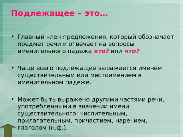 Подлежащее – это…   Главный член предложения, который обозначает предмет речи и отвечает на вопросы именительного падежа кто? или что?  Чаще всего подлежащее выражается именем существительным или местоимением в именительном падеже.  Может быть выражено другими частями речи, употребленными в значении имени существительного: числительным, прилагательным, причастием, наречием, глаголом (н.ф.). 