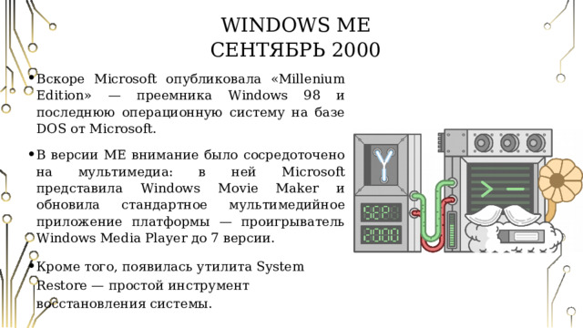 Windows ME  Сентябрь 2000 Вскоре Microsoft опубликовала «Millenium Edition» — преемника Windows 98 и последнюю операционную систему на базе DOS от Microsoft. В версии ME внимание было сосредоточено на мультимедиа: в ней Microsoft представила Windows Movie Maker и обновила стандартное мультимедийное приложение платформы — проигрыватель Windows Media Player до 7 версии. Кроме того, появилась утилита System Restore — простой инструмент восстановления системы. 