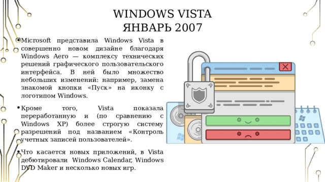 Windows Vista  Январь 2007 Microsoft представила Windows Vista в совершенно новом дизайне благодаря Windows Aero — комплексу технических решений графического пользовательского интерфейса. В ней было множество небольших изменений: например, замена знакомой кнопки «Пуск» на иконку с логотипом Windows. Кроме того, Vista показала переработанную и (по сравнению с Windows XP) более строгую систему разрешений под названием «Контроль учетных записей пользователей». Что касается новых приложений, в Vista дебютировали  Windows Calendar, Windows DVD Maker и несколько новых игр. 