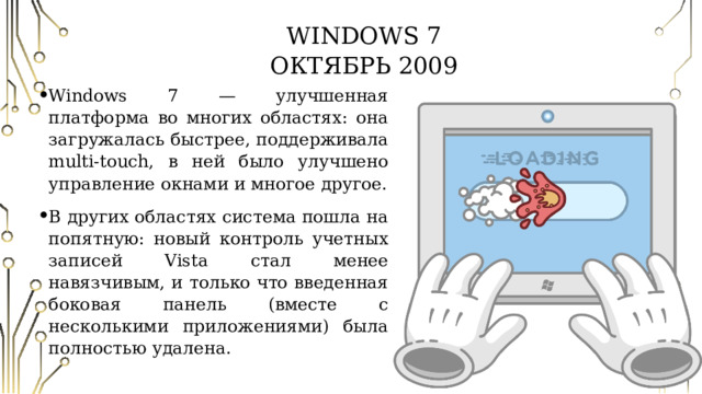 Windows 7  Октябрь 2009 Windows 7 — улучшенная платформа во многих областях: она загружалась быстрее, поддерживала multi-touch, в ней было улучшено управление окнами и многое другое. В других областях система пошла на попятную: новый контроль учетных записей Vista стал менее навязчивым, и только что введенная боковая панель (вместе с несколькими приложениями) была полностью удалена. 