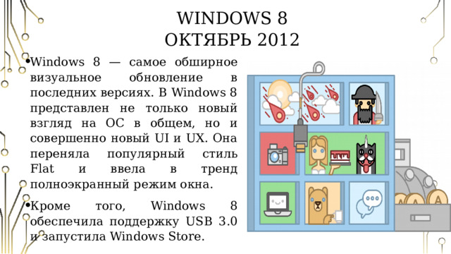 Windows 8  Октябрь 2012 Windows 8 — самое обширное визуальное обновление в последних версиях. В Windows 8 представлен не только новый взгляд на ОС в общем, но и совершенно новый UI и UX. Она переняла популярный стиль Flat и ввела в тренд полноэкранный режим окна. Кроме того, Windows 8 обеспечила поддержку USB 3.0 и запустила Windows Store. 