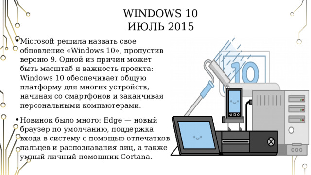 Windows 10  Июль 2015 Microsoft решила назвать свое обновление «Windows 10», пропустив версию 9. Одной из причин может быть масштаб и важность проекта: Windows 10 обеспечивает общую платформу для многих устройств, начиная со смартфонов и заканчивая персональными компьютерами. Новинок было много: Edge — новый браузер по умолчанию, поддержка входа в систему с помощью отпечатков пальцев и распознавания лиц, а также умный личный помощник Cortana. 
