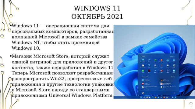 Windows 11  Октябрь 2021 Windows 11 — операционная система для персональных компьютеров, разработанная компанией Microsoft в рамках семейства Windows NT, чтобы стать преемницей Windows 10. Магазин Microsoft Store, который служит единой витриной для приложений и другого контента, также переработан в Windows 11. Теперь Microsoft позволяет разработчикам распространять Win32, прогрессивные веб-приложения и другие технологии упаковки в Microsoft Store наряду со стандартными приложениями Universal Windows Platform. 