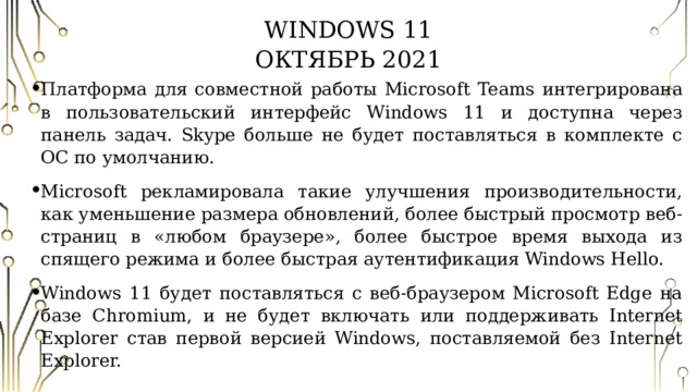 Windows 11  Октябрь 2021 Платформа для совместной работы Microsoft Teams интегрирована в пользовательский интерфейс Windows 11 и доступна через панель задач. Skype больше не будет поставляться в комплекте с ОС по умолчанию. Microsoft рекламировала такие улучшения производительности, как уменьшение размера обновлений, более быстрый просмотр веб-страниц в «любом браузере», более быстрое время выхода из спящего режима и более быстрая аутентификация Windows Hello. Windows 11 будет поставляться с веб-браузером Microsoft Edge на базе Chromium, и не будет включать или поддерживать Internet Explorer став первой версией Windows, поставляемой без Internet Explorer. 