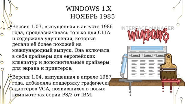 Windows 1.Х   Ноябрь 1985 Версия 1.03, выпущенная в августе 1986 года, предназначалась только для США и содержала улучшения, которые делали её более похожей на международный выпуск. Она включала в себя драйверы для европейских клавиатур и дополнительные драйверы для экрана и принтеров. Версия 1.04, выпущенная в апреле 1987 года, добавляла поддержку графических адаптеров VGA, появившихся в новых компьютерах серии PS/2 от IBM. 