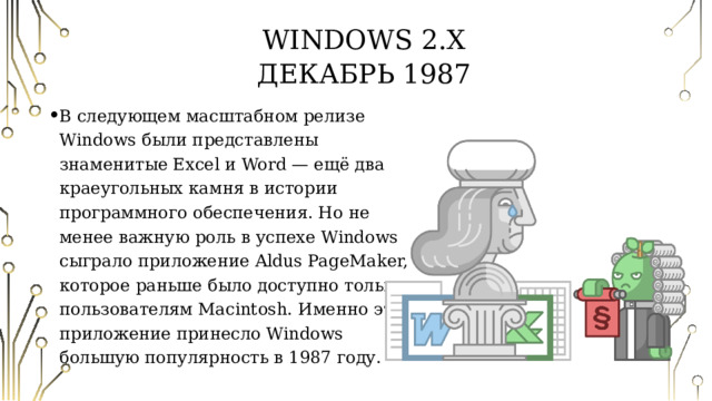 Windows 2.X  Декабрь 1987 В следующем масштабном релизе Windows были представлены знаменитые Excel и Word — ещё два краеугольных камня в истории программного обеспечения. Но не менее важную роль в успехе Windows сыграло приложение Aldus PageMaker, которое раньше было доступно только пользователям Macintosh. Именно это приложение принесло Windows большую популярность в 1987 году. 